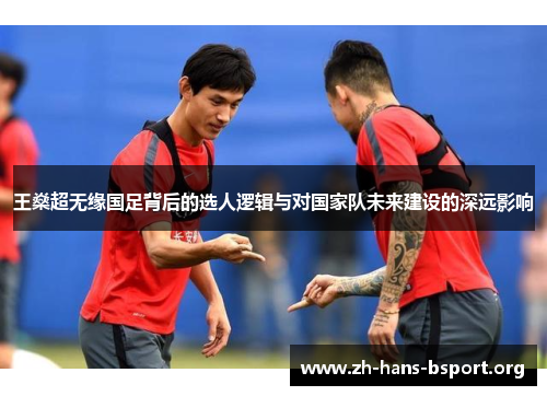 王燊超无缘国足背后的选人逻辑与对国家队未来建设的深远影响 王燊超无缘国足背后的选人逻辑与对国家队未来建设的深远影响