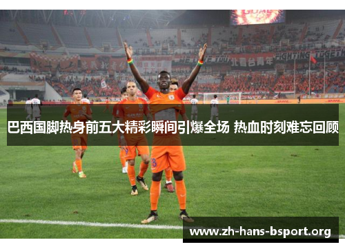 巴西国脚热身前五大精彩瞬间引爆全场 热血时刻难忘回顾