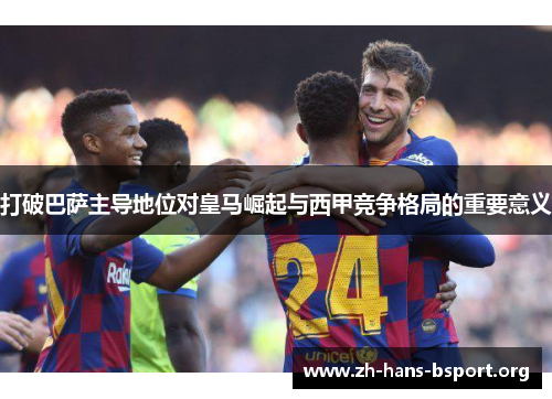 打破巴萨主导地位对皇马崛起与西甲竞争格局的重要意义 打破巴萨主导地位对皇马崛起与西甲竞争格局的重要意义