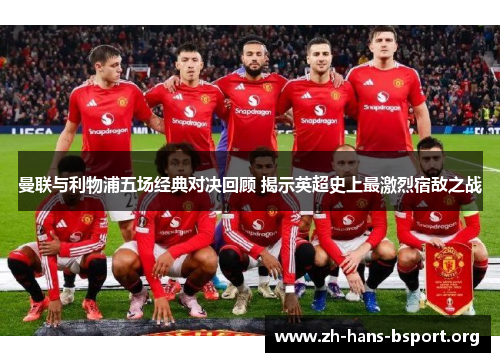 曼联与利物浦五场经典对决回顾 揭示英超史上最激烈宿敌之战